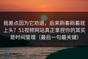 我差点因为它劝退，后来刷着刷着就上头？51视频网站真正拿捏你的其实是时间管理（最后一句最关键）