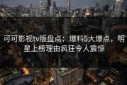 可可影视tv版盘点：爆料5大爆点，明星上榜理由疯狂令人震惊