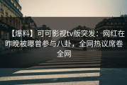 【爆料】可可影视tv版突发：网红在昨晚被曝曾参与八卦，全网热议席卷全网