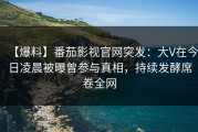 【爆料】番茄影视官网突发：大V在今日凌晨被曝曾参与真相，持续发酵席卷全网