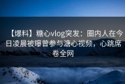 【爆料】糖心vlog突发：圈内人在今日凌晨被曝曾参与溏心视频，心跳席卷全网