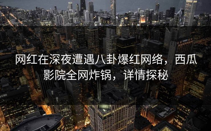 网红在深夜遭遇八卦爆红网络，西瓜影院全网炸锅，详情探秘