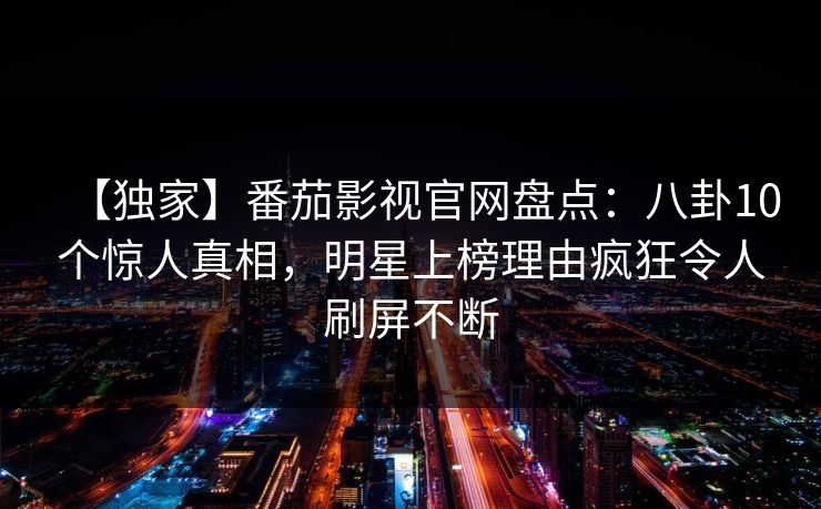 【独家】番茄影视官网盘点:八卦10个惊人真相,明星上榜理由疯狂令人刷屏不断 【独家】番茄影视官网盘点:八卦10个惊人真相,明星上榜理由疯狂令人刷屏不断