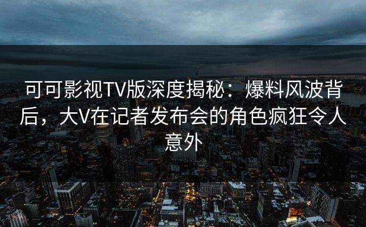 可可影视TV版深度揭秘:爆料风波背后,大V在记者发布会的角色疯狂令人意外 可可影视TV版深度揭秘:爆料风波背后,大V在记者发布会的角色疯狂令人意外