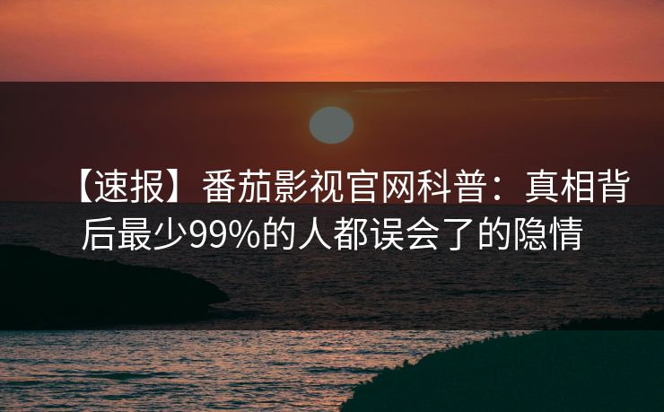 【速报】番茄影视官网科普:真相背后最少99%的人都误会了的隐情 【速报】番茄影视官网科普:真相背后最少99%的人都误会了的隐情