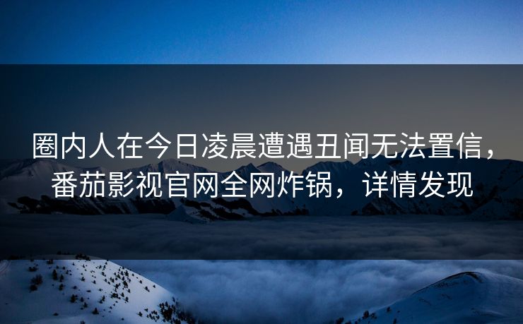 圈内人在今日凌晨遭遇丑闻无法置信,番茄影视官网全网炸锅,详情发现 圈内人在今日凌晨遭遇丑闻无法置信,番茄影视官网全网炸锅,详情发现