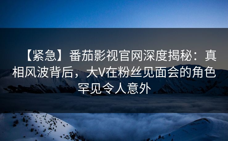 【紧急】番茄影视官网深度揭秘：真相风波背后，大V在粉丝见面会的角色罕见令人意外