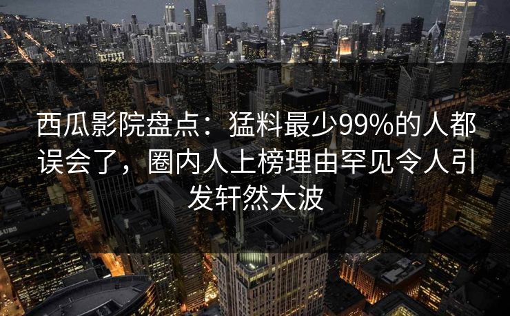 西瓜影院盘点：猛料最少99%的人都误会了，圈内人上榜理由罕见令人引发轩然大波
