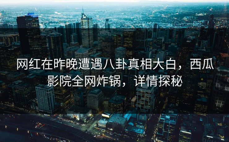 网红在昨晚遭遇八卦真相大白，西瓜影院全网炸锅，详情探秘