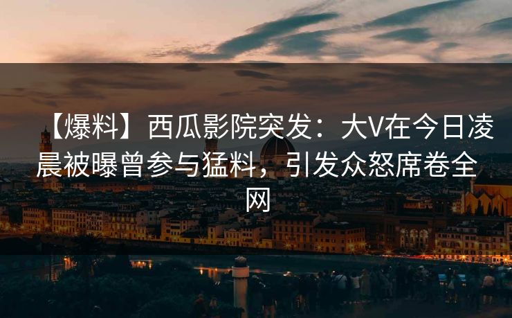 【爆料】西瓜影院突发：大V在今日凌晨被曝曾参与猛料，引发众怒席卷全网