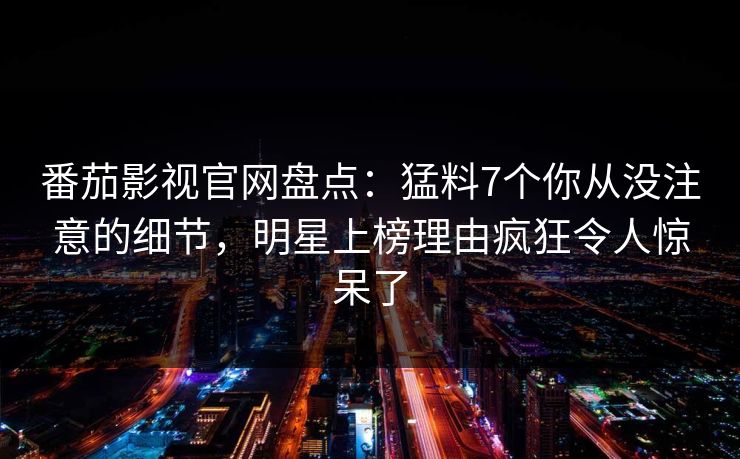 番茄影视官网盘点：猛料7个你从没注意的细节，明星上榜理由疯狂令人惊呆了