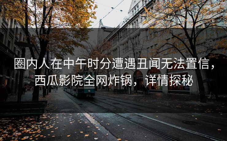 圈内人在中午时分遭遇丑闻无法置信,西瓜影院全网炸锅,详情探秘 圈内人在中午时分遭遇丑闻无法置信,西瓜影院全网炸锅,详情探秘