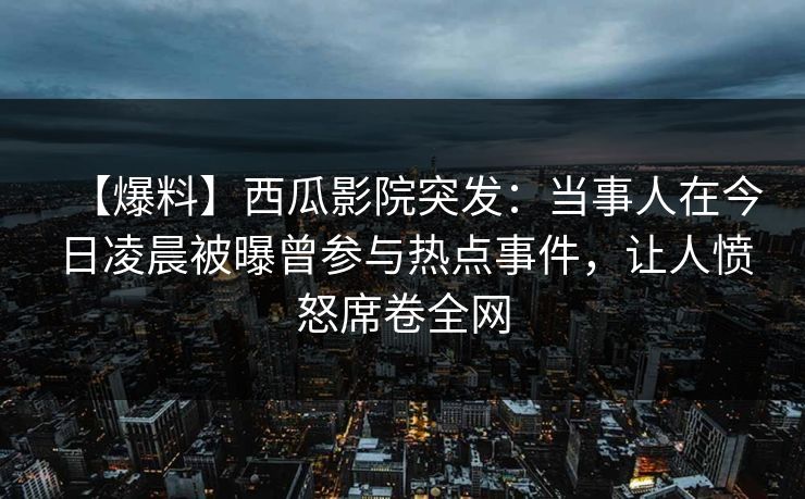 【爆料】西瓜影院突发：当事人在今日凌晨被曝曾参与热点事件，让人愤怒席卷全网