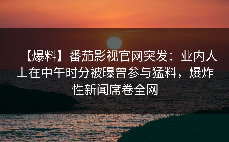 【爆料】番茄影视官网突发：业内人士在中午时分被曝曾参与猛料，爆炸性新闻席卷全网