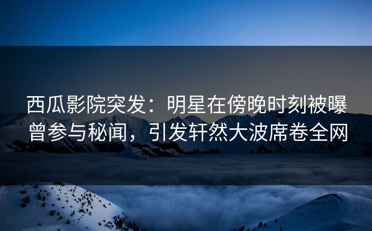 西瓜影院突发：明星在傍晚时刻被曝曾参与秘闻，引发轩然大波席卷全网