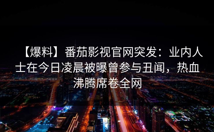 【爆料】番茄影视官网突发：业内人士在今日凌晨被曝曾参与丑闻，热血沸腾席卷全网