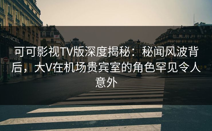 可可影视TV版深度揭秘：秘闻风波背后，大V在机场贵宾室的角色罕见令人意外