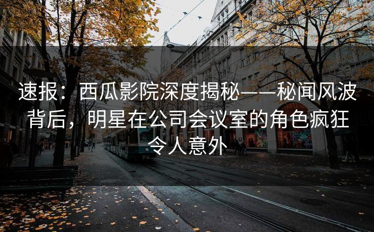 速报：西瓜影院深度揭秘——秘闻风波背后，明星在公司会议室的角色疯狂令人意外