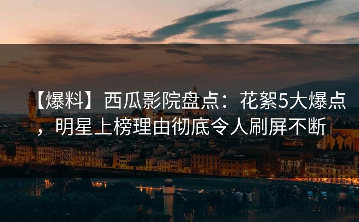 【爆料】西瓜影院盘点：花絮5大爆点，明星上榜理由彻底令人刷屏不断