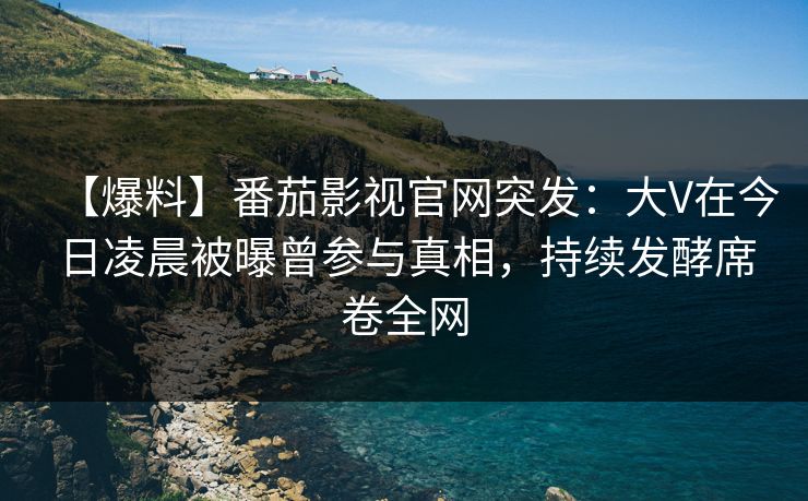 【爆料】番茄影视官网突发：大V在今日凌晨被曝曾参与真相，持续发酵席卷全网