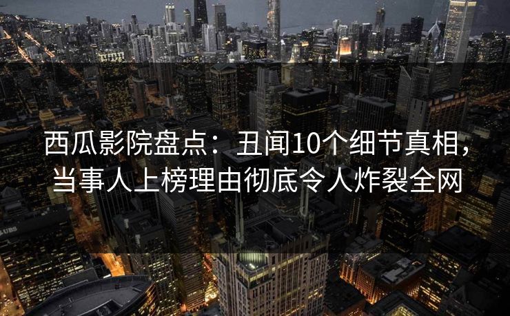 西瓜影院盘点：丑闻10个细节真相，当事人上榜理由彻底令人炸裂全网