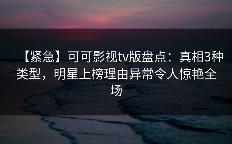 【紧急】可可影视tv版盘点：真相3种类型，明星上榜理由异常令人惊艳全场