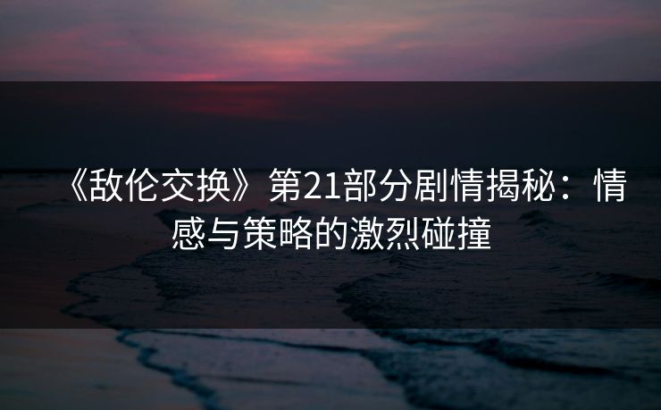 《敌伦交换》第21部分剧情揭秘：情感与策略的激烈碰撞