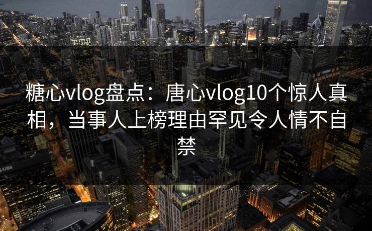 糖心vlog盘点：唐心vlog10个惊人真相，当事人上榜理由罕见令人情不自禁