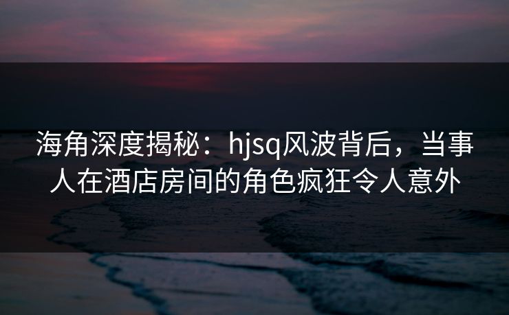 海角深度揭秘:hjsq风波背后,当事人在酒店房间的角色疯狂令人意外 海角深度揭秘:hjsq风波背后,当事人在酒店房间的角色疯狂令人意外
