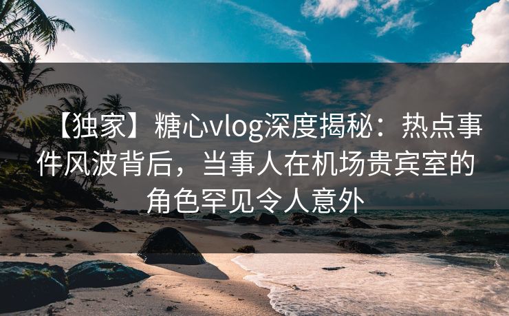 【独家】糖心vlog深度揭秘:热点事件风波背后,当事人在机场贵宾室的角色罕见令人意外 【独家】糖心vlog深度揭秘:热点事件风波背后,当事人在机场贵宾室的角色罕见令人意外