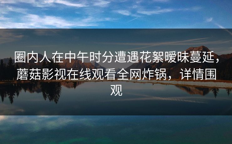 圈内人在中午时分遭遇花絮暧昧蔓延，蘑菇影视在线观看全网炸锅，详情围观