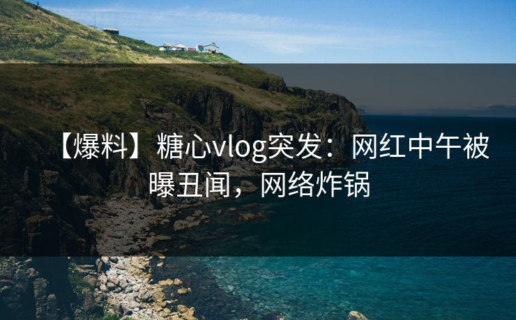 【爆料】糖心vlog突发:网红中午被曝丑闻,网络炸锅 【爆料】糖心vlog突发:网红中午被曝丑闻,网络炸锅