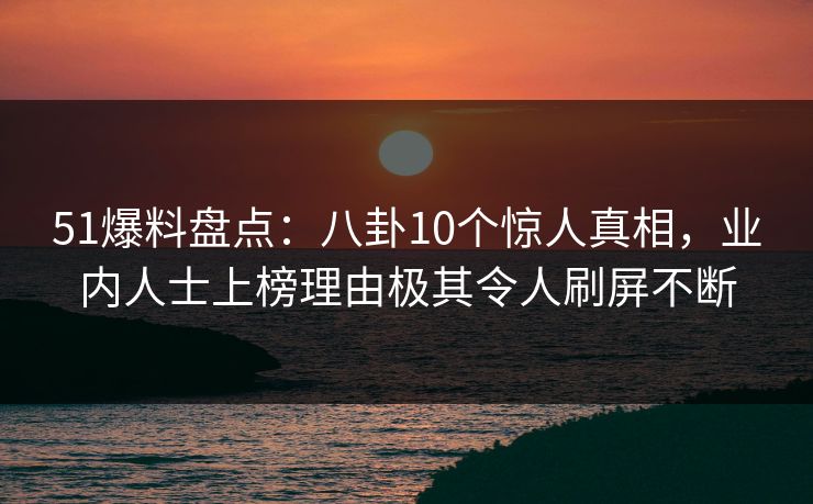 51爆料盘点：八卦10个惊人真相，业内人士上榜理由极其令人刷屏不断