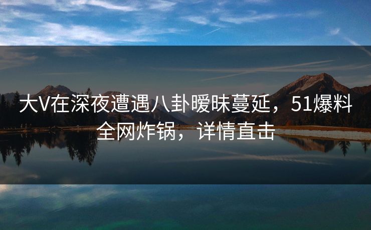 大V在深夜遭遇八卦暧昧蔓延，51爆料全网炸锅，详情直击