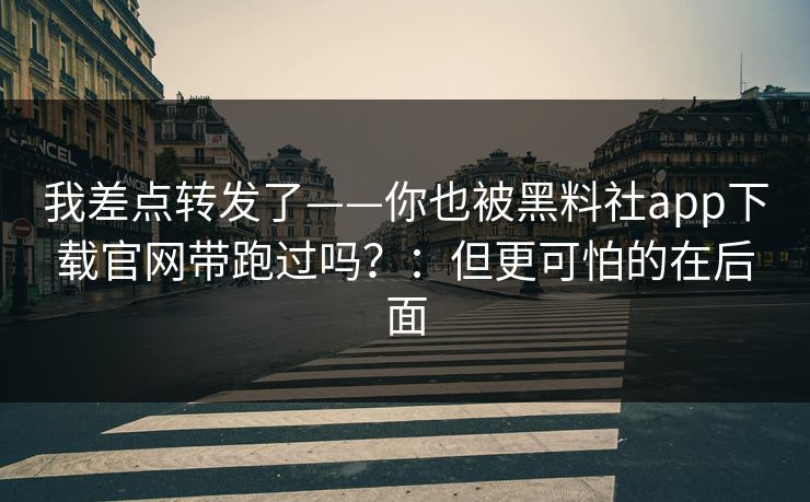 我差点转发了——你也被黑料社app下载官网带跑过吗？：但更可怕的在后面