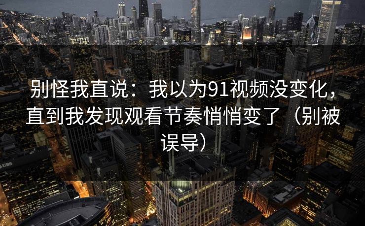 别怪我直说：我以为91视频没变化，直到我发现观看节奏悄悄变了（别被误导）