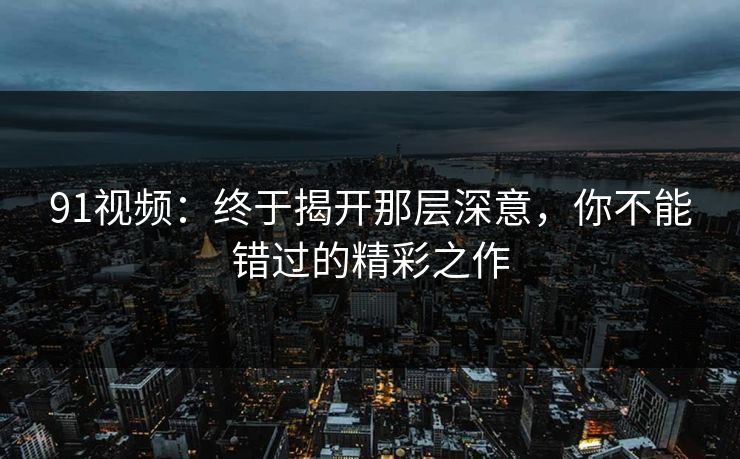 91视频:终于揭开那层深意,你不能错过的精彩之作 91视频:终于揭开那层深意,你不能错过的精彩之作