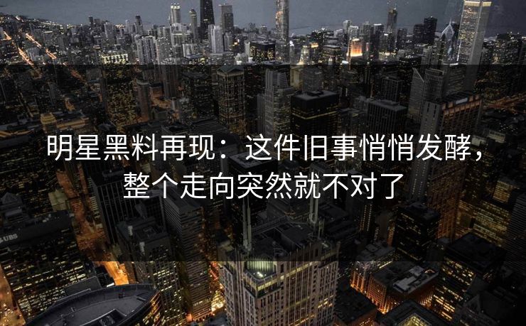 明星黑料再现：这件旧事悄悄发酵，整个走向突然就不对了