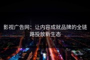 影视广告网：让内容成就品牌的全链路投放新生态