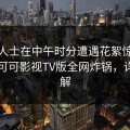业内人士在中午时分遭遇花絮惊艳全场，可可影视TV版全网炸锅，详情了解