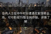 业内人士在中午时分遭遇花絮惊艳全场，可可影视TV版全网炸锅，详情了解