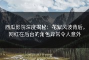 西瓜影院深度揭秘：花絮风波背后，网红在后台的角色异常令人意外