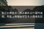 每日大赛盘点：热点事件10个细节真相，明星上榜理由罕见令人情绪失控