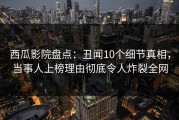 西瓜影院盘点：丑闻10个细节真相，当事人上榜理由彻底令人炸裂全网
