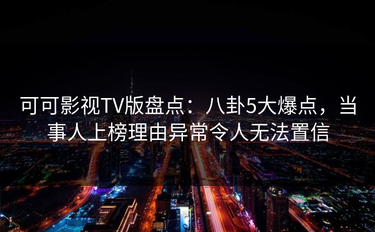 可可影视TV版盘点：八卦5大爆点，当事人上榜理由异常令人无法置信