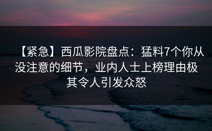 【紧急】西瓜影院盘点:猛料7个你从没注意的细节,业内人士上榜理由极其令人引发众怒 【紧急】西瓜影院盘点:猛料7个你从没注意的细节,业内人士上榜理由极其令人引发众怒