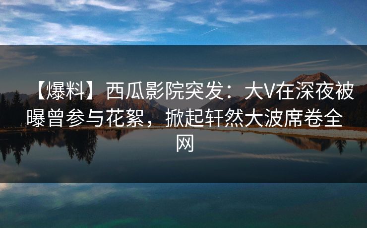 【爆料】西瓜影院突发：大V在深夜被曝曾参与花絮，掀起轩然大波席卷全网