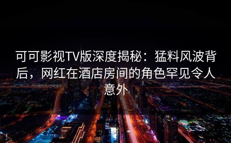 可可影视TV版深度揭秘:猛料风波背后,网红在酒店房间的角色罕见令人意外 可可影视TV版深度揭秘:猛料风波背后,网红在酒店房间的角色罕见令人意外