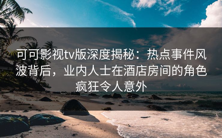 可可影视tv版深度揭秘:热点事件风波背后,业内人士在酒店房间的角色疯狂令人意外 可可影视tv版深度揭秘:热点事件风波背后,业内人士在酒店房间的角色疯狂令人意外