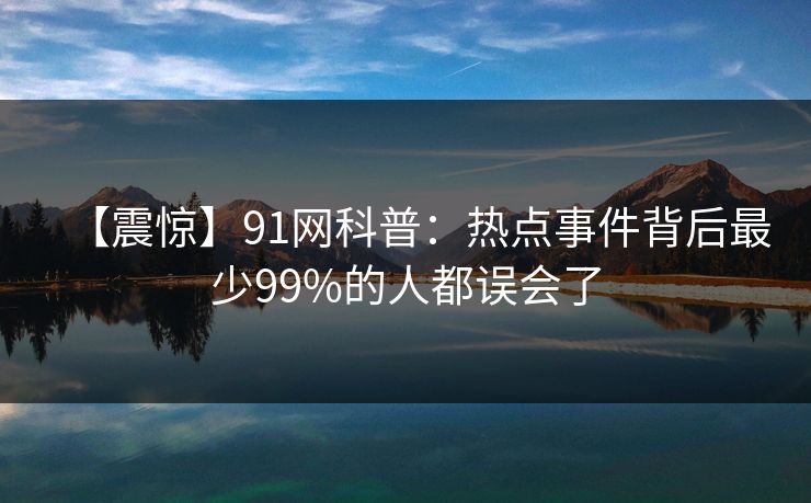 【震惊】91网科普:热点事件背后最少99%的人都误会了 【震惊】91网科普:热点事件背后最少99%的人都误会了